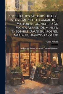 Sept Grands Auteurs Du Dix-Neuvième Siècle. Lamartine, Victor Hugo, Alfred De Vigny, Alfred De Musset, Théophile Gautier, Prosper Mérimée, François Coppée: An Introduction to Nineteenth Century Literature