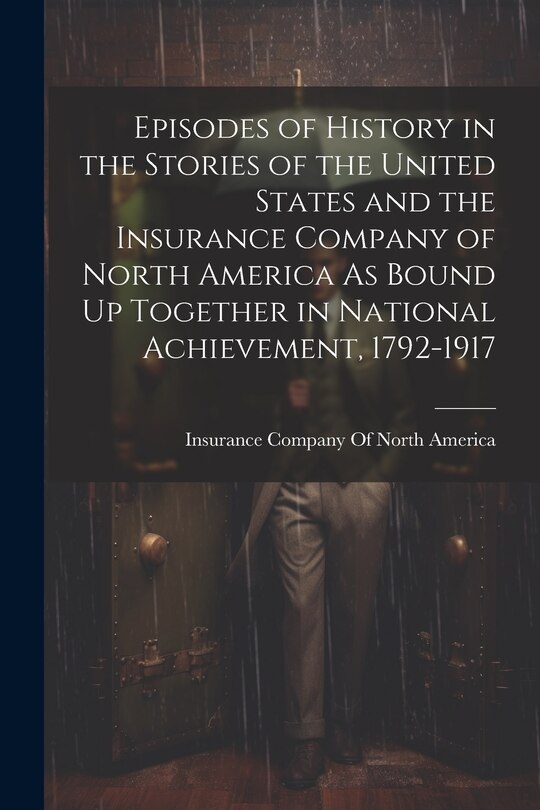 Front cover_Episodes of History in the Stories of the United States and the Insurance Company of North America As Bound Up Together in National Achievement, 1792-1917