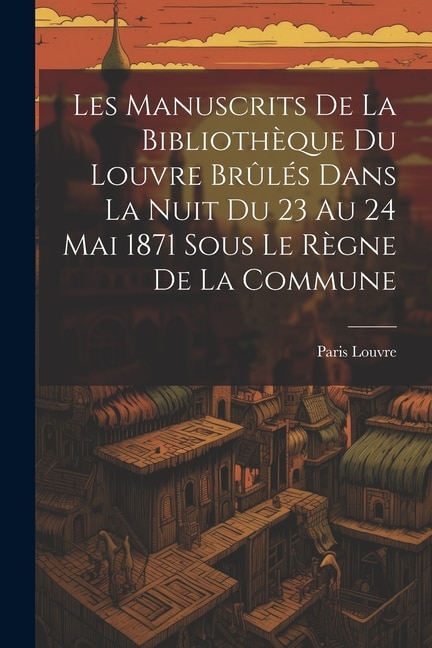 Front cover_Les Manuscrits De La Bibliothèque Du Louvre Brûlés Dans La Nuit Du 23 Au 24 Mai 1871 Sous Le Règne De La Commune