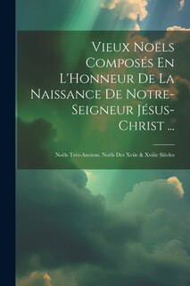 Vieux Noëls Composés En L'Honneur De La Naissance De Notre-Seigneur Jésus-Christ ...: Noëls Très-Anciens. Noëls Des Xviie & Xviiie Siècles