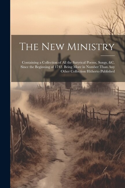 The New Ministry: Containing a Collection of All the Satyrical Poems, Songs, &C. Since the Beginning of 1742. Being More in Number Than Any Other Collection Hitherto Published