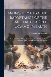 An Inquiry Into the Importance of the Militia to a Free Commonwealth: In a Letter From William H. Sumner ... to John Adams, Late President of the United States; With His Answer