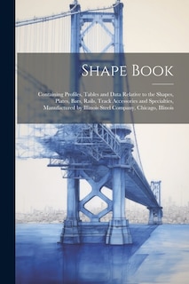 Shape Book: Containing Profiles, Tables and Data Relative to the Shapes, Plates, Bars, Rails, Track Accessories and Specialties, Manufactured by Illinois Steel Company, Chicago, Illinois