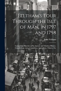 Feltham's Tour Through the Isle of Man, in 1797 and 1798: Comprising Sketches of Its Ancient and Modern History, Constitution, Laws, Commerce, Agriculture, Fishery, Etc