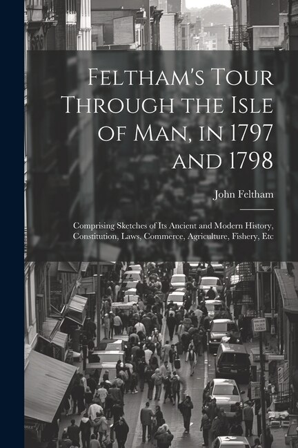 Feltham's Tour Through the Isle of Man, in 1797 and 1798: Comprising Sketches of Its Ancient and Modern History, Constitution, Laws, Commerce, Agriculture, Fishery, Etc