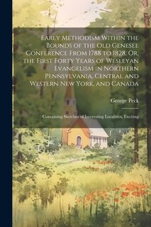 Early Methodism Within the Bounds of the Old Genesee Conference From 1788 to 1828, Or, the First Forty Years of Wesleyan Evangelism in Northern Pennsylvania, Central and Western New York, and Canada: Containing Sketches of Interesting Localities, Exciting