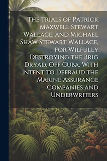 Couverture_The Trials of Patrick Maxwell Stewart Wallace, and Michael Shaw Stewart Wallace, for Wilfully Destroying the Brig Dryad, Off Cuba, With Intent to Defraud the Marine Assurance Companies and Underwriters