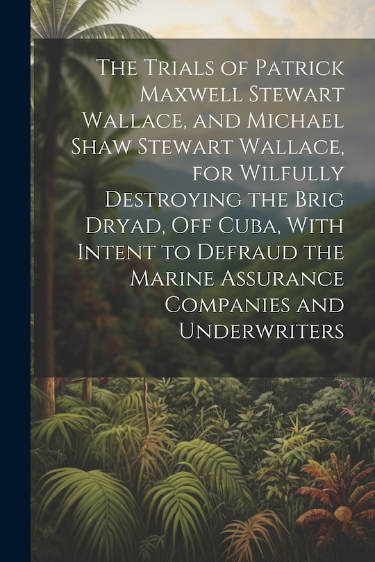 Couverture_The Trials of Patrick Maxwell Stewart Wallace, and Michael Shaw Stewart Wallace, for Wilfully Destroying the Brig Dryad, Off Cuba, With Intent to Defraud the Marine Assurance Companies and Underwriters