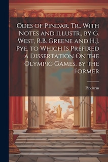 Odes of Pindar, Tr., With Notes and Illustr., by G. West, R.B. Greene and H.J. Pye. to Which Is Prefixed a Dissertation On the Olympic Games, by the Former