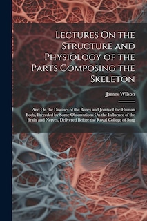 Lectures On the Structure and Physiology of the Parts Composing the Skeleton: And On the Diseases of the Bones and Joints of the Human Body, Preceded by Some Observations On the Influence of the Brain and Nerves, Delivered Before the Royal College of Surg