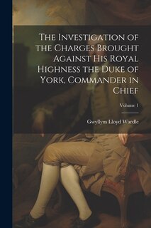 Front cover_The Investigation of the Charges Brought Against His Royal Highness the Duke of York, Commander in Chief; Volume 1