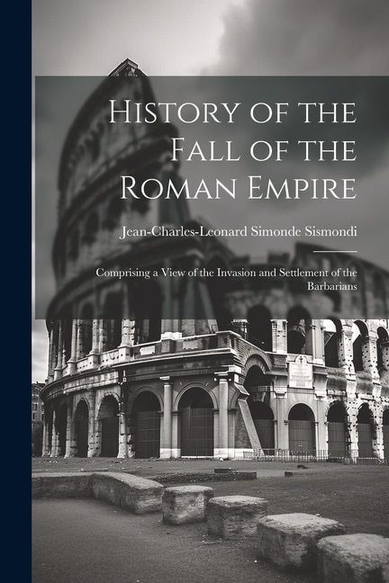 History of the Fall of the Roman Empire: Comprising a View of the Invasion and Settlement of the Barbarians