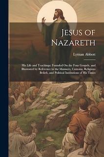 Jesus of Nazareth: His Life and Teachings: Founded On the Four Gospels, and Illustrated by Reference to the Manners, Customs, Religious Beliefs, and Political Institutions of His Times