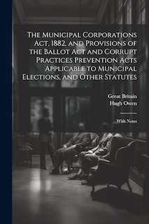 Front cover_The Municipal Corporations Act, 1882, and Provisions of the Ballot Act and Corrupt Practices Prevention Acts Applicable to Municipal Elections, and Other Statutes