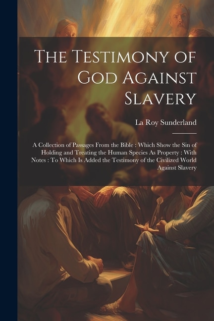 The Testimony of God Against Slavery: A Collection of Passages From the Bible: Which Show the Sin of Holding and Treating the Human Species As Property: With Notes: To Which Is Added the Testimony of the Civilized World Against Slavery