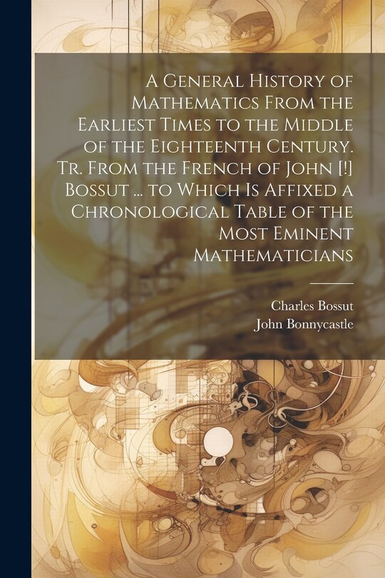 Couverture_A General History of Mathematics From the Earliest Times to the Middle of the Eighteenth Century. Tr. From the French of John [!] Bossut ... to Which Is Affixed a Chronological Table of the Most Eminent Mathematicians