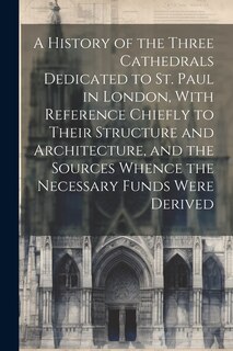 Front cover_A History of the Three Cathedrals Dedicated to St. Paul in London, With Reference Chiefly to Their Structure and Architecture, and the Sources Whence the Necessary Funds Were Derived
