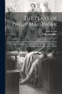 The Plays of Philip Massinger: Advertisement to the Second Edition. Introduction; Essay On the Writings of Massinger, by John Ferriar, &c. the Virgin-Martyr. the Unnatural Combat. the Duke of Milan