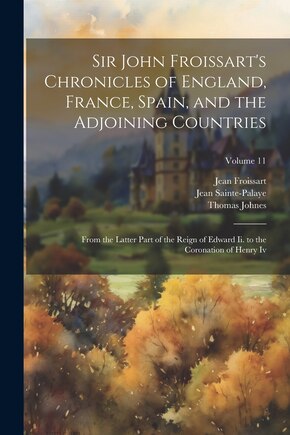 Sir John Froissart's Chronicles of England, France, Spain, and the Adjoining Countries: From the Latter Part of the Reign of Edward Ii. to the Coronation of Henry Iv; Volume 11