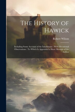 The History of Hawick: Including Some Account of the Inhabitants: With Occasional Observations: To Which Is Appended a Short Memoir of the Author