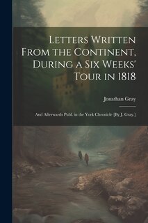 Front cover_Letters Written From the Continent, During a Six Weeks' Tour in 1818; and Afterwards Publ. in the York Chronicle [By J. Gray.]