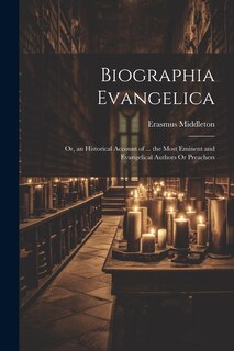 Biographia Evangelica: Or, an Historical Account of ... the Most Eminent and Evangelical Authors Or Preachers