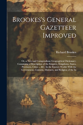 Brookes's General Gazetteer Improved: Or, a New and Compendious Geographical Dictionary; Containing a Description of the Empires, Kingdoms, States, Provinces, Cities ... &c. In the Known World; With the Government, Customs, Manners, and Religion of the In