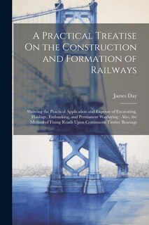 A Practical Treatise On the Construction and Formation of Railways: Showing the Practical Application and Expense of Excavating, Haulage, Embanking, and Permanent Waylaying: Also, the Method of Fixing Roads Upon Continuous Timber Bearings