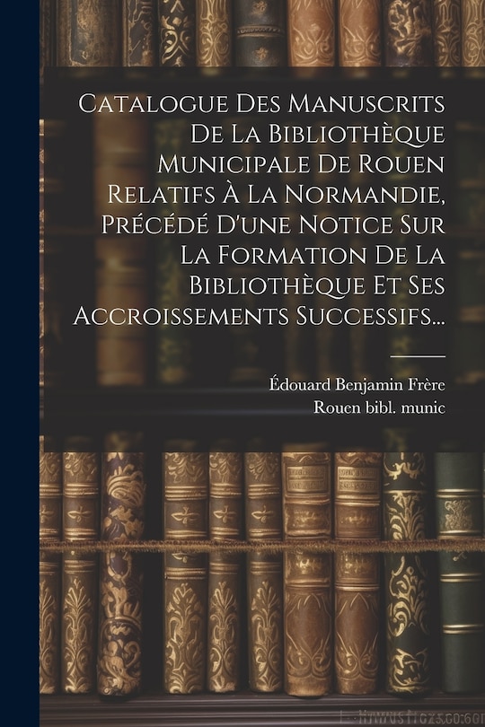 Couverture_Catalogue Des Manuscrits De La Bibliothèque Municipale De Rouen Relatifs À La Normandie, Précédé D'une Notice Sur La Formation De La Bibliothèque Et Ses Accroissements Successifs...