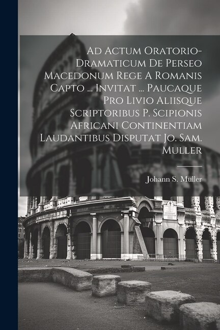 Front cover_Ad Actum Oratorio-dramaticum De Perseo Macedonum Rege A Romanis Capto ... Invitat ... Paucaque Pro Livio Aliisque Scriptoribus P. Scipionis Africani Continentiam Laudantibus Disputat Jo. Sam. Muller