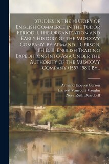 Front cover_Studies in the History of English Commerce in the Tudor Period. I. The Organization and Early History of the Muscovy Company, by Armand J. Gerson, PH.D. II. English Trading Expeditions Into Asia Under the Authority of the Muscovy Company (1557-1581) By...