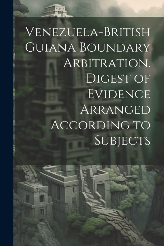 Front cover_Venezuela-British Guiana Boundary Arbitration. Digest of Evidence Arranged According to Subjects
