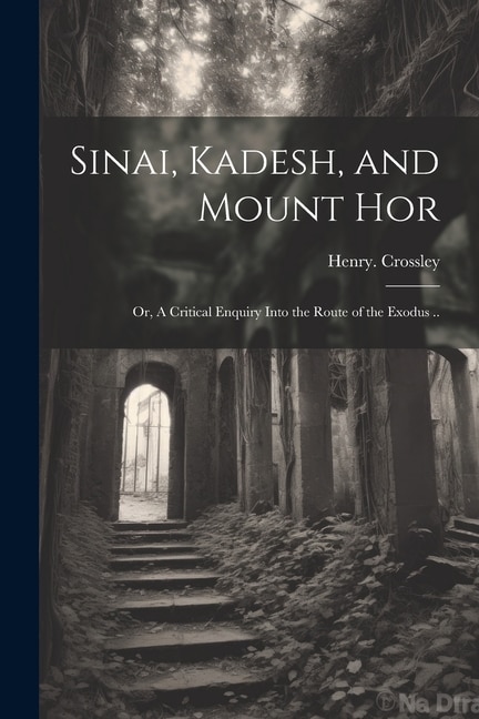 Front cover_Sinai, Kadesh, and Mount Hor; or, A Critical Enquiry Into the Route of the Exodus ..