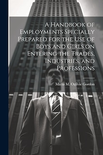 A Handbook of Employments Specially Prepared for the Use of Boys and Girls on Entering the Trades, Industries, and Professions