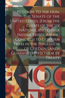 Petition. To the Hon. the Senate of the United States. [From the Chiefs of the Six Nations, and Other Indian Tribes, Asking Congress to Confirm Them in the Possession of Certain Lands Guaranteed to Them by Treaty