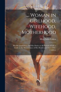 Front cover_... Woman in Girlhood, Wifehood, Motherhood; Her Responsibilities and Her Duties at All Periods of Life; a Guide in the Maintenance of Her Health and That of Her Children