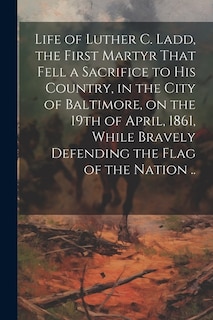 Couverture_Life of Luther C. Ladd, the First Martyr That Fell a Sacrifice to His Country, in the City of Baltimore, on the 19th of April, 1861, While Bravely Defending the Flag of the Nation ..