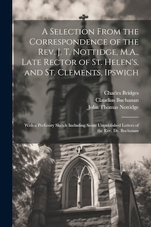 A Selection From the Correspondence of the Rev. J. T. Nottidge, M.A., Late Rector of St. Helen's, and St. Clements, Ipswich: With a Prefatory Sketch Including Some Unpublished Letters of the Rev. Dr. Buchanan