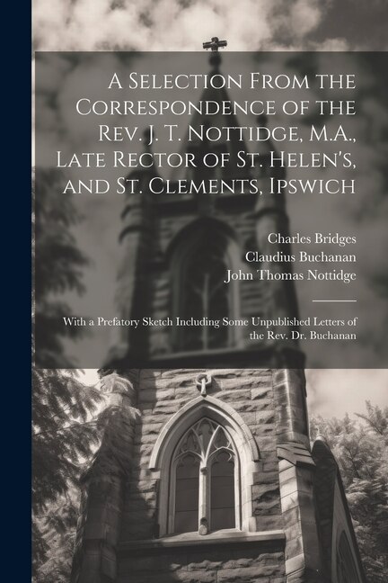 A Selection From the Correspondence of the Rev. J. T. Nottidge, M.A., Late Rector of St. Helen's, and St. Clements, Ipswich: With a Prefatory Sketch Including Some Unpublished Letters of the Rev. Dr. Buchanan