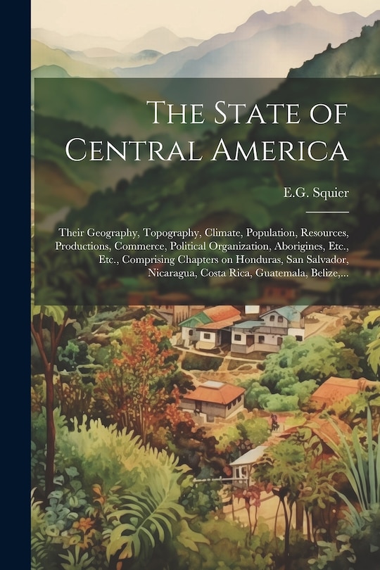 Couverture_The State of Central America; Their Geography, Topography, Climate, Population, Resources, Productions, Commerce, Political Organization, Aborigines, Etc., Etc., Comprising Chapters on Honduras, San Salvador, Nicaragua, Costa Rica, Guatemala, Belize, ...