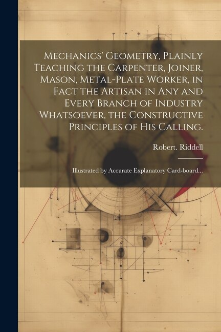 Front cover_Mechanics' Geometry, Plainly Teaching the Carpenter, Joiner, Mason, Metal-plate Worker, in Fact the Artisan in Any and Every Branch of Industry Whatsoever, the Constructive Principles of His Calling.