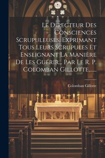 Front cover_Le Directeur Des Consciences Scrupuleuses, Exprimant Tous Leurs Scrupules Et Enseignant La Manière De Les Guérir... Par Le R. P. Colomban Gillotte, ......