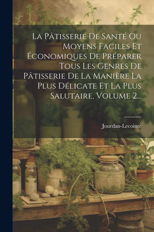 Front cover_La Pâtisserie De Santé Ou Moyens Faciles Et Économiques De Préparer Tous Les Genres De Pâtisserie De La Manière La Plus Délicate Et La Plus Salutaire, Volume 2...