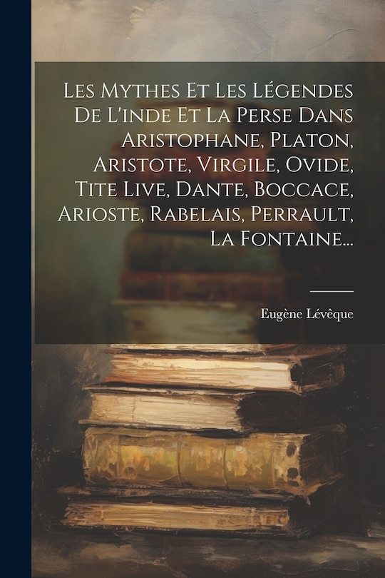 Front cover_Les Mythes Et Les Légendes De L'inde Et La Perse Dans Aristophane, Platon, Aristote, Virgile, Ovide, Tite Live, Dante, Boccace, Arioste, Rabelais, Perrault, La Fontaine...