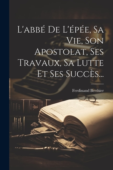 L'abbé De L'épée, Sa Vie, Son Apostolat, Ses Travaux, Sa Lutte Et Ses Succès...