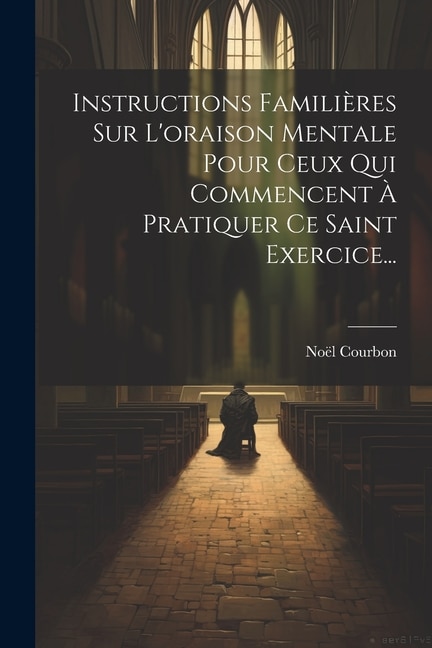 Instructions Familières Sur L'oraison Mentale Pour Ceux Qui Commencent À Pratiquer Ce Saint Exercice...