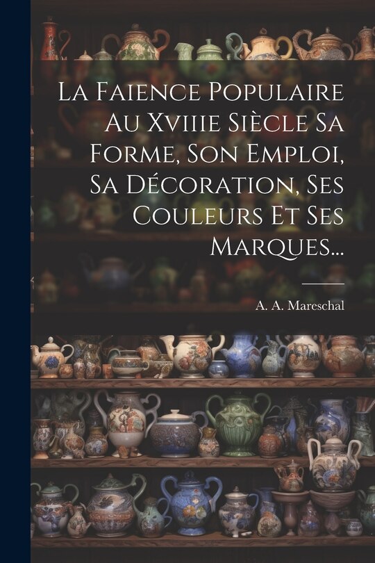 Front cover_La Faience Populaire Au Xviiie Siècle Sa Forme, Son Emploi, Sa Décoration, Ses Couleurs Et Ses Marques...