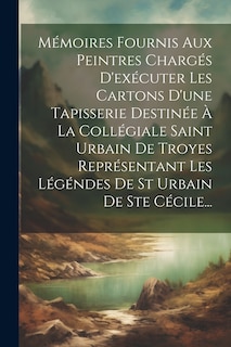 Front cover_Mémoires Fournis Aux Peintres Chargés D'exécuter Les Cartons D'une Tapisserie Destinée À La Collégiale Saint Urbain De Troyes Représentant Les Légéndes De St Urbain De Ste Cécile...