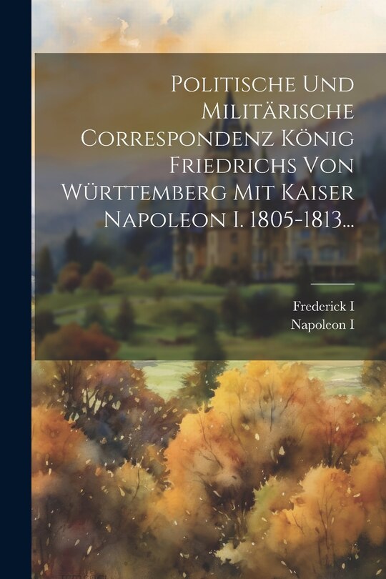 Front cover_Politische Und Militärische Correspondenz König Friedrichs Von Württemberg Mit Kaiser Napoleon I. 1805-1813...