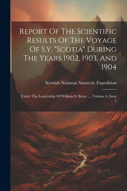 Report Of The Scientific Results Of The Voyage Of S.y. scotia During The Years 1902, 1903, And 1904: Under The Leadership Of William S. Bruce ..., Volume 4, Issue 1